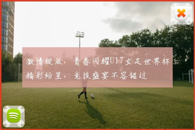 激情绽放，青春闪耀U17女足世界杯精彩纷呈，竞技盛宴不容错过