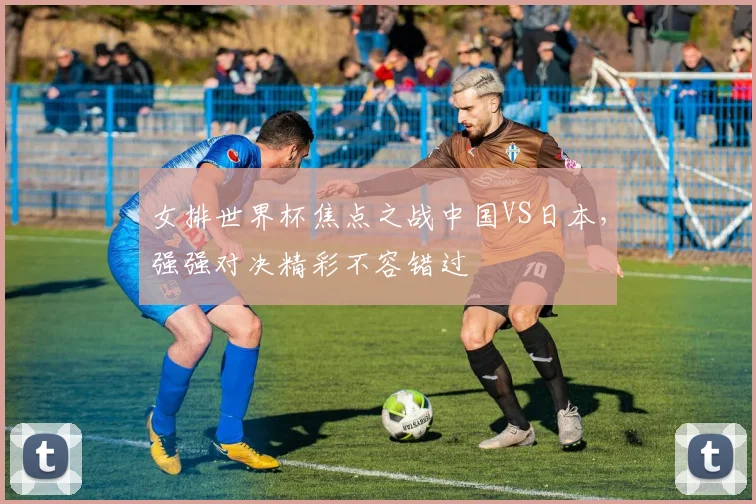 女排世界杯焦点之战中国VS日本，强强对决精彩不容错过