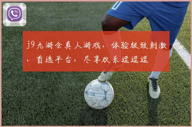 j9九游会真人游戏，体验极致刺激，首选平台，尽享欢乐逗逗逗