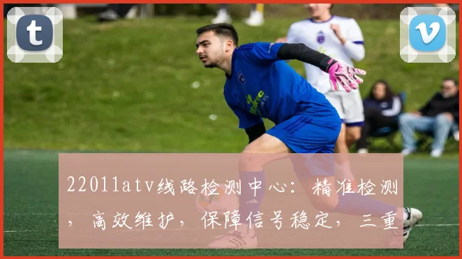 22011atv线路检测中心：精准检测，高效维护，保障信号稳定，三重保障，服务无忧