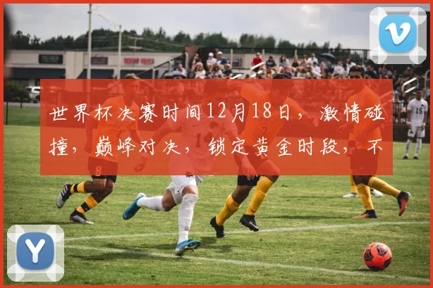 世界杯决赛时间12月18日，激情碰撞，巅峰对决，锁定黄金时段，不容错过
