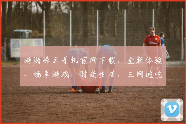 游游峰云手机官网下载，全新体验，畅享游戏，时尚生活，三网通吃，立即下载，畅快玩